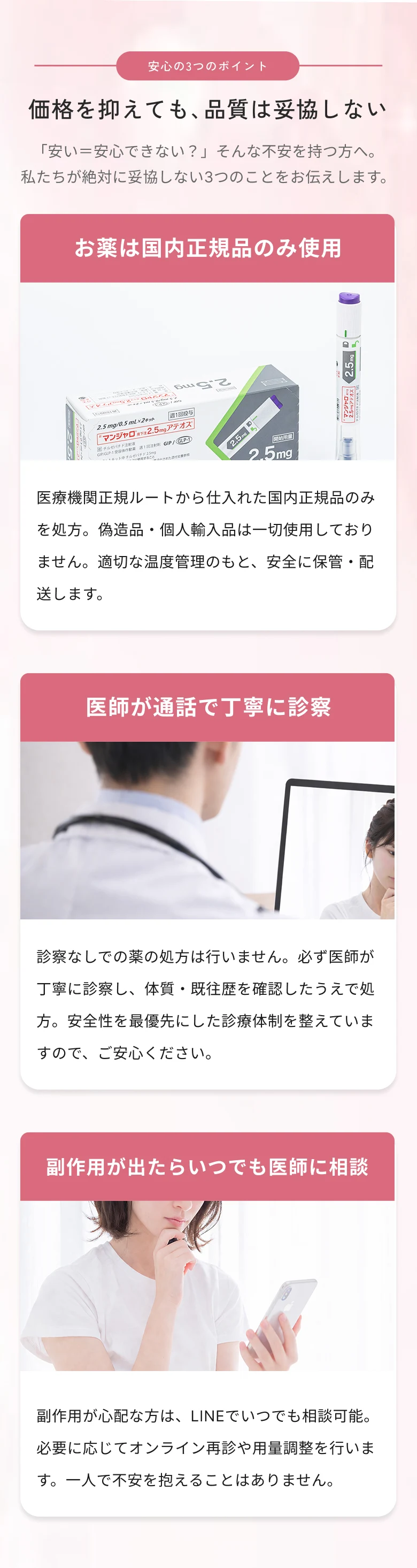 価格を抑えても品質は妥協しない 安心の3つのポイント。①お薬は国内正規品のみ使用 ②医師が通話で丁寧に診察 ③副作用が出たらいつでも医師に相談（LINE相談対応）